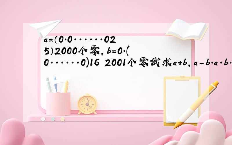 a=（0.0······025）2000个零,b=0.(0······0)16 2001个零试求a+b,a-b.a·b.