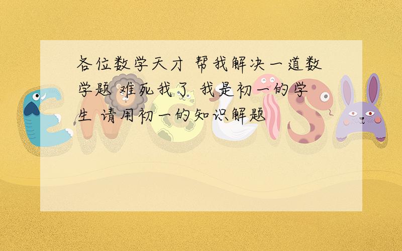 各位数学天才 帮我解决一道数学题 难死我了 我是初一的学生 请用初一的知识解题