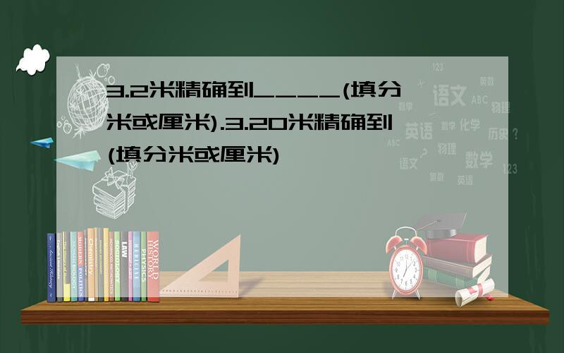 3.2米精确到____(填分米或厘米).3.20米精确到(填分米或厘米)