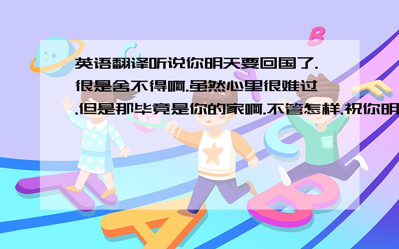 英语翻译听说你明天要回国了.很是舍不得啊.虽然心里很难过.但是那毕竟是你的家啊.不管怎样.祝你明天一路顺风.