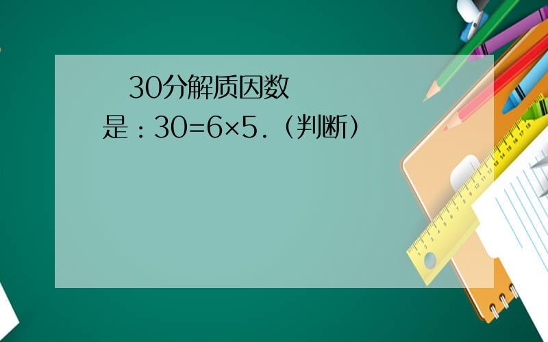 ​30分解质因数是：30=6×5.（判断）