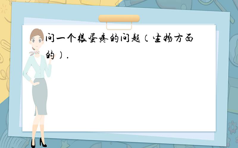 问一个很蛋疼的问题（生物方面的）.