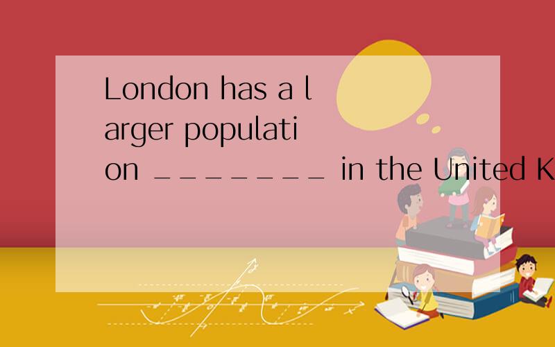 London has a larger population _______ in the United Kingdom