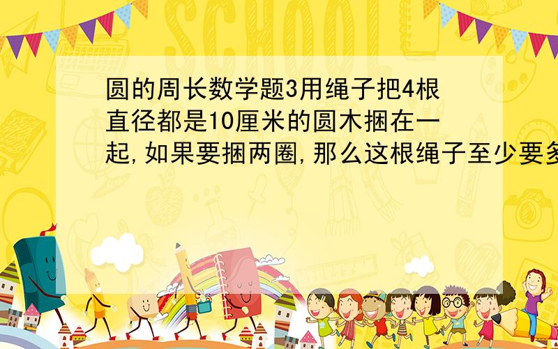 圆的周长数学题3用绳子把4根直径都是10厘米的圆木捆在一起,如果要捆两圈,那么这根绳子至少要多少长?