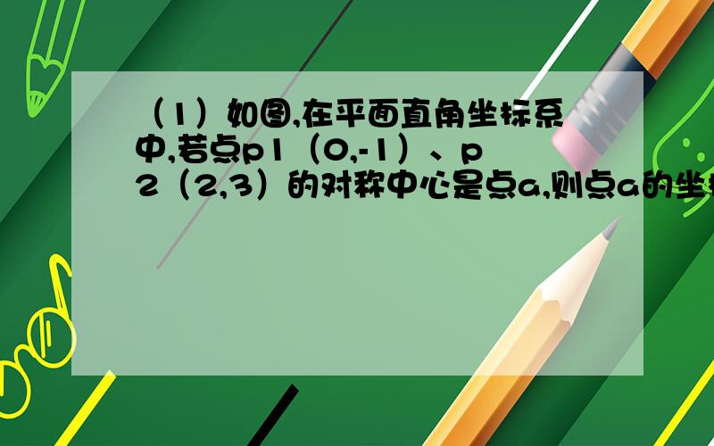 （1）如图,在平面直角坐标系中,若点p1（0,-1）、p2（2,3）的对称中心是点a,则点a的坐标为———