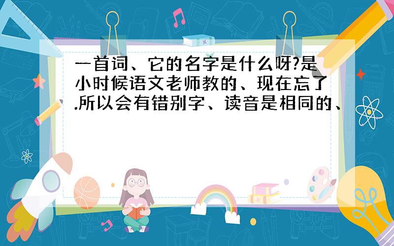 一首词、它的名字是什么呀?是小时候语文老师教的、现在忘了.所以会有错别字、读音是相同的、