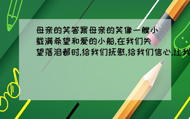 母亲的笑答案母亲的笑像一艘小载满希望和爱的小船,在我们失望落泪都时,给我们抚慰,给我们信心,让我们重新鼓起希望的风帆.母