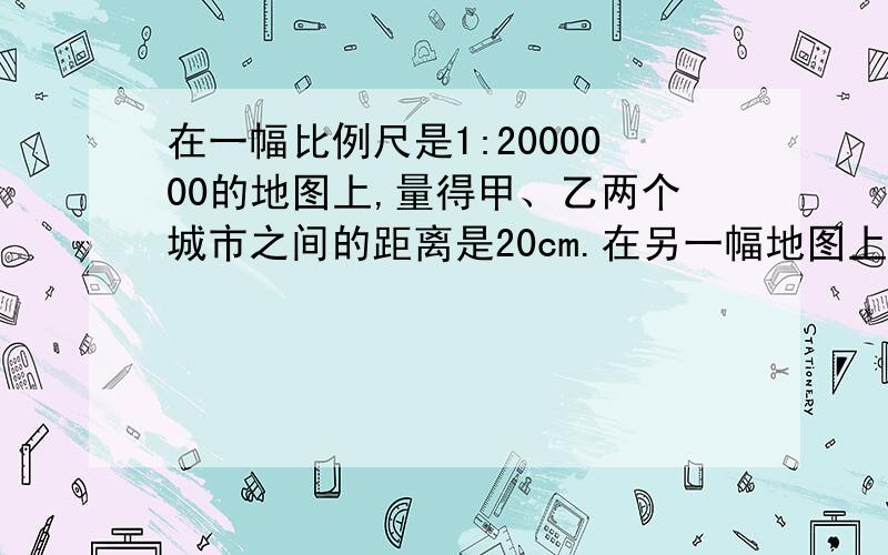 在一幅比例尺是1:2000000的地图上,量得甲、乙两个城市之间的距离是20cm.在另一幅地图上甲乙两地的距离是10厘米