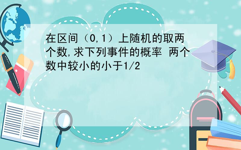 在区间（0,1）上随机的取两个数,求下列事件的概率 两个数中较小的小于1/2