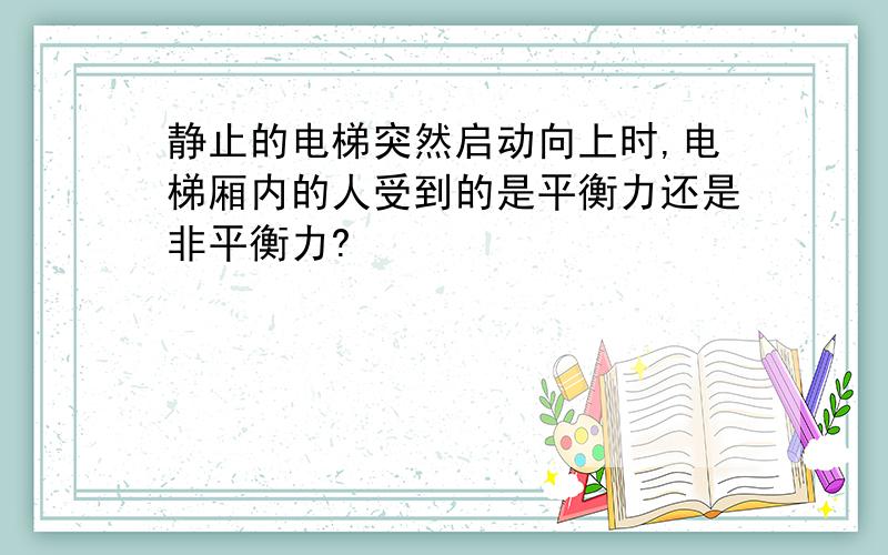 静止的电梯突然启动向上时,电梯厢内的人受到的是平衡力还是非平衡力?