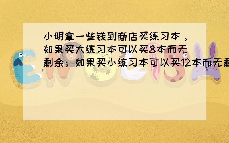 小明拿一些钱到商店买练习本，如果买大练习本可以买8本而无剩余；如果买小练习本可以买12本而无剩余，已知每个大练习本比小练