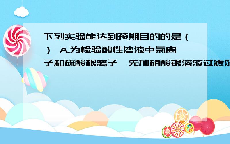 下列实验能达到预期目的的是（） A.为检验酸性溶液中氯离子和硫酸根离子,先加硝酸银溶液过滤沉淀后再加