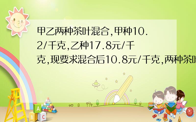 甲乙两种茶叶混合,甲种10.2/千克,乙种17.8元/千克,现要求混合后10.8元/千克,两种茶叶应是怎样的重量比才合适