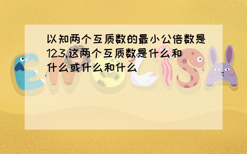 以知两个互质数的最小公倍数是123,这两个互质数是什么和什么或什么和什么