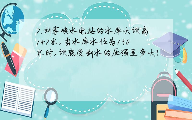 7.刘家峡水电站的水库大坝高147米,当水库水位为130米时,坝底受到水的压强是多大?