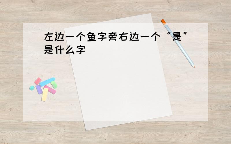 左边一个鱼字旁右边一个“是”是什么字