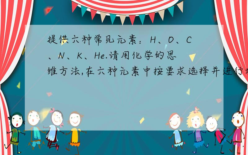 提供六种常见元素：H、O、C、N、K、He.请用化学的思维方法,在六种元素中按要求选择并进行填空：（1）用化学式表示：一