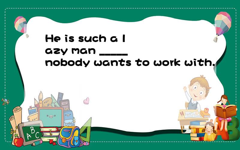 He is such a lazy man _____ nobody wants to work with.