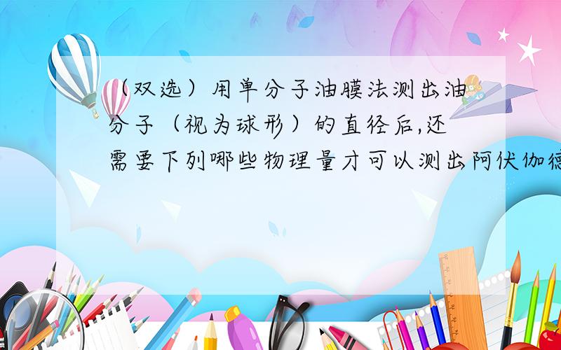 （双选）用单分子油膜法测出油分子（视为球形）的直径后,还需要下列哪些物理量才可以测出阿伏伽德罗常数