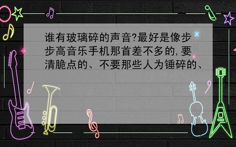 谁有玻璃碎的声音?最好是像步步高音乐手机那首差不多的,要清脆点的、不要那些人为锤碎的、