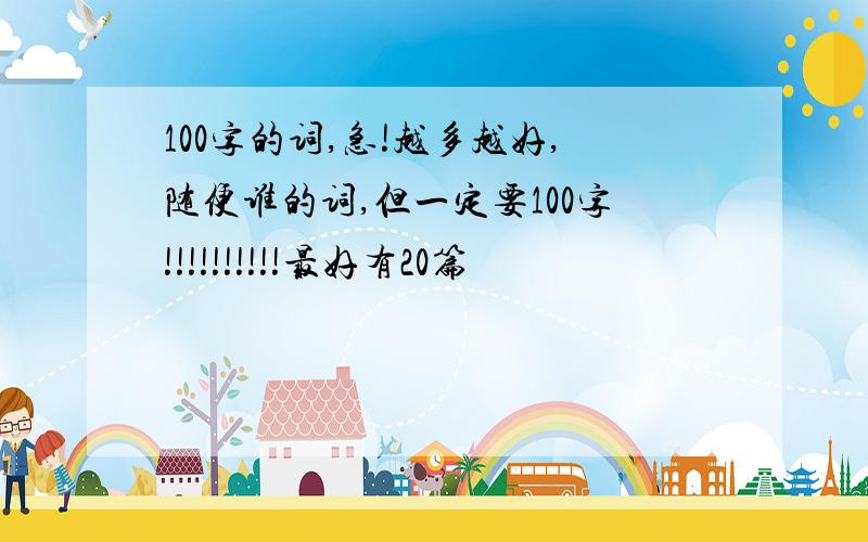 100字的词,急!越多越好,随便谁的词,但一定要100字!!!!!!!!!!最好有20篇