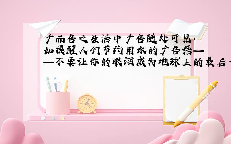 广而告之生活中广告随处可见.如提醒人们节约用水的广告语——不要让你的眼泪成为地球上的最后一滴水.请你抄写三句广告语.1.