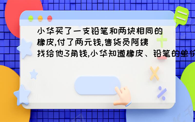 小华买了一支铅笔和两块相同的橡皮,付了两元钱,售货员阿姨找给他3角钱,小华知道橡皮、铅笔的单价都是整