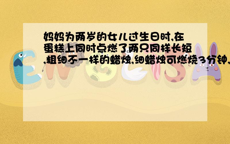 妈妈为两岁的女儿过生日时,在蛋糕上同时点燃了两只同样长短,粗细不一样的蜡烛,细蜡烛可燃烧3分钟,粗蜡烛可燃烧5分钟,同时