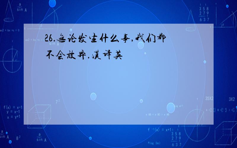 26．无论发生什么事,我们都不会放弃.汉译英