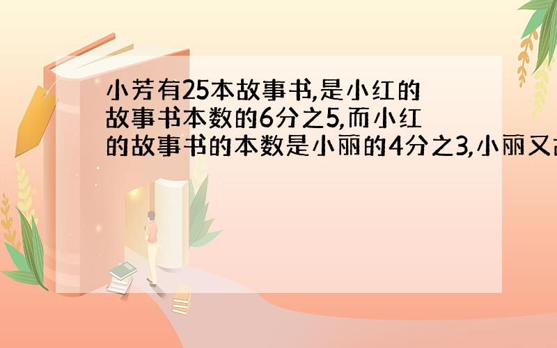 小芳有25本故事书,是小红的故事书本数的6分之5,而小红的故事书的本数是小丽的4分之3,小丽又故事书多少