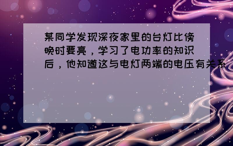 某同学发现深夜家里的台灯比傍晚时要亮，学习了电功率的知识后，他知道这与电灯两端的电压有关系．但家中没有电压表，他借助家中