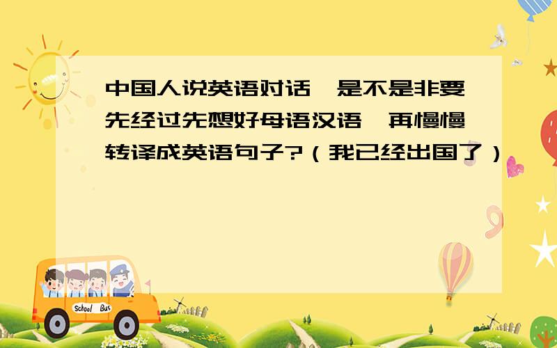 中国人说英语对话,是不是非要先经过先想好母语汉语,再慢慢转译成英语句子?（我已经出国了）