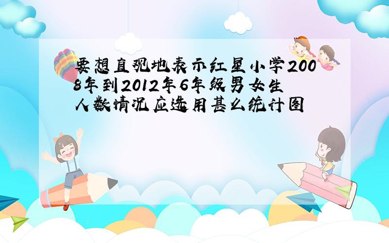 要想直观地表示红星小学2008年到2012年6年级男女生人数情况应选用甚么统计图