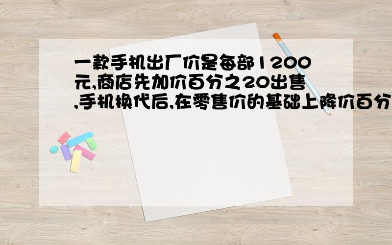 一款手机出厂价是每部1200元,商店先加价百分之20出售,手机换代后,在零售价的基础上降价百分之20出售,这时该款手机的