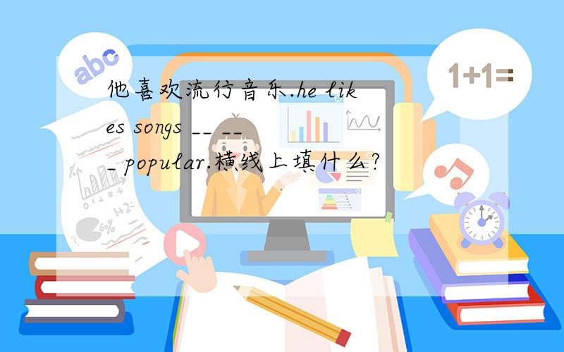 他喜欢流行音乐.he likes songs __ ___ popular.横线上填什么?