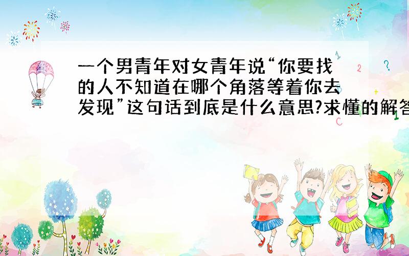 一个男青年对女青年说“你要找的人不知道在哪个角落等着你去发现”这句话到底是什么意思?求懂的解答.不懂别进.