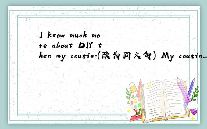 I know much more about DIY than my cousin.(改为同义句) My cousin_