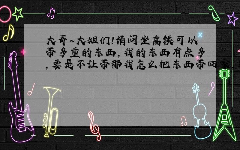 大哥～大姐们!请问坐高铁可以带多重的东西,我的东西有点多,要是不让带那我怎么把东西带回家,别说什么用快递邮回家～