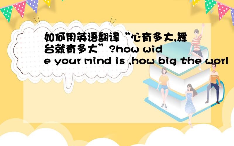 如何用英语翻译“心有多大,舞台就有多大”?how wide your mind is ,how big the worl