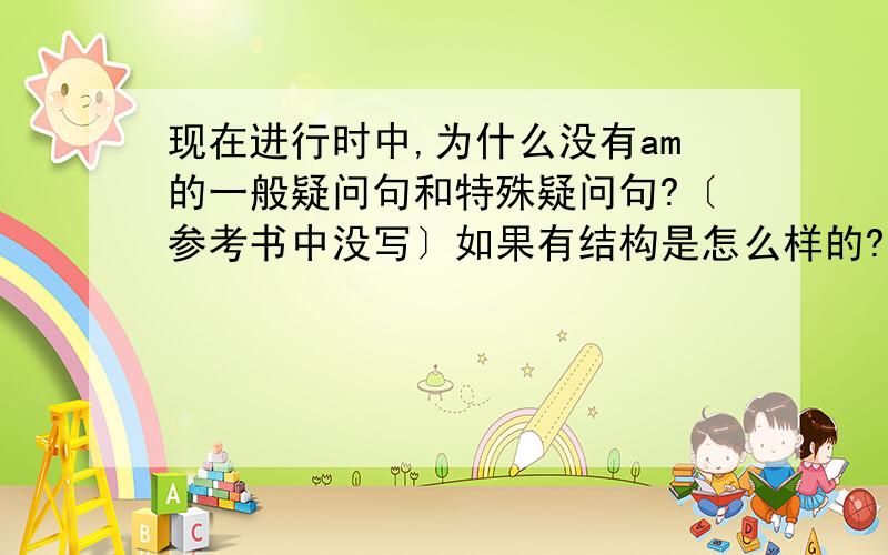 现在进行时中,为什么没有am的一般疑问句和特殊疑问句?〔参考书中没写〕如果有结构是怎么样的?