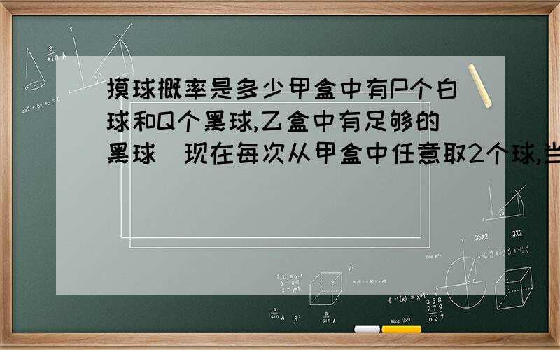 摸球概率是多少甲盒中有P个白球和Q个黑球,乙盒中有足够的黑球．现在每次从甲盒中任意取2个球,当2球同色,从乙盒中取个黑球