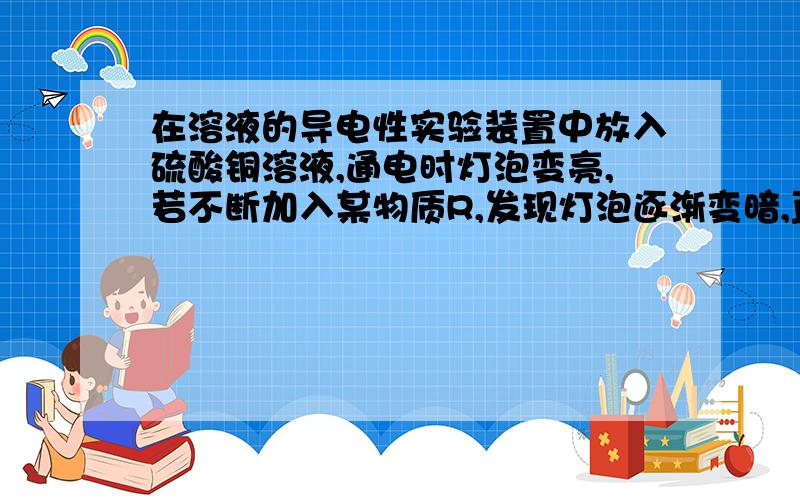 在溶液的导电性实验装置中放入硫酸铜溶液,通电时灯泡变亮,若不断加入某物质R,发现灯泡逐渐变暗,直至熄灭,继续加入R时,灯