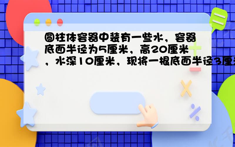 圆柱体容器中装有一些水，容器底面半径为5厘米，高20厘米，水深10厘米，现将一根底面半径3厘米，高25厘米的圆柱形铁棒垂