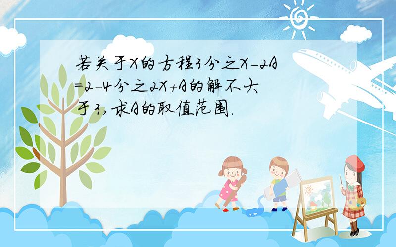 若关于X的方程3分之X-2A＝2-4分之2X+A的解不大于3,求A的取值范围.