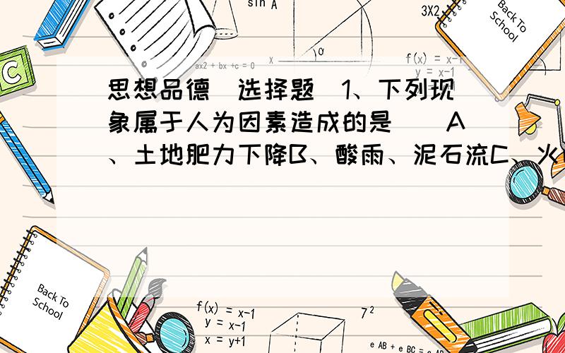 思想品德（选择题）1、下列现象属于人为因素造成的是（）A、土地肥力下降B、酸雨、泥石流C、火山地震2、《环境保护法》制定