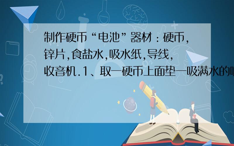 制作硬币“电池”器材：硬币,锌片,食盐水,吸水纸,导线,收音机.1、取一硬币上面垫一吸满水的吸水纸（大小与硬币相当）,然