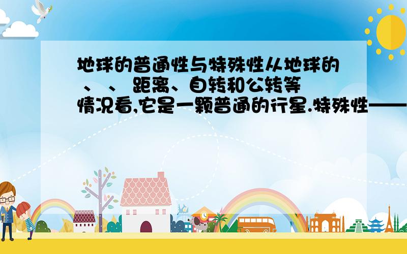 地球的普通性与特殊性从地球的 、 、 距离、自转和公转等情况看,它是一颗普通的行星.特殊性——地球上存在 .