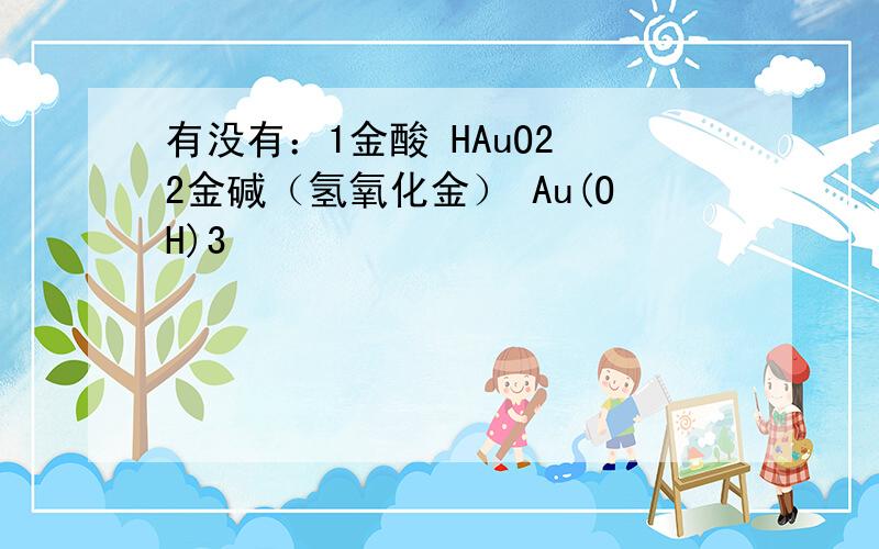 有没有：1金酸 HAuO2 2金碱（氢氧化金） Au(OH)3