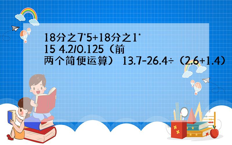 18分之7*5+18分之1*15 4.2/0.125（前两个简便运算） 13.7-26.4÷（2.6+1.4）