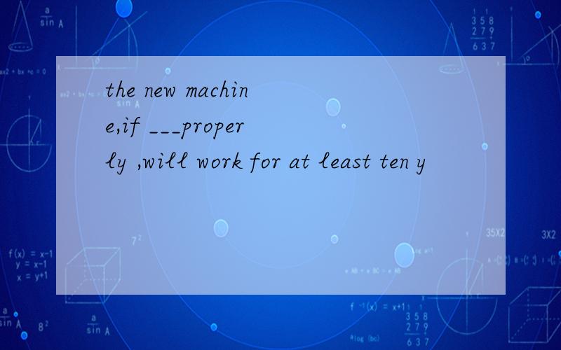 the new machine,if ___properly ,will work for at least ten y